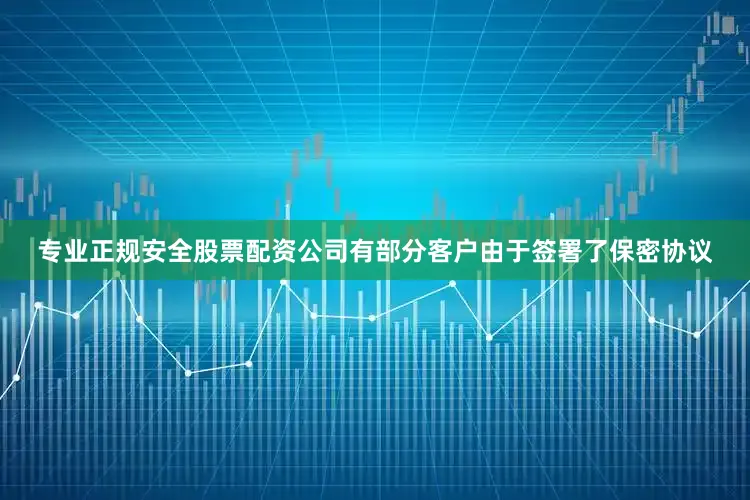 专业正规安全股票配资公司有部分客户由于签署了保密协议