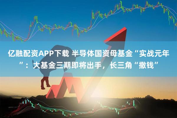 亿融配资APP下载 半导体国资母基金“实战元年”：大基金三期即将出手，长三角“撒钱”