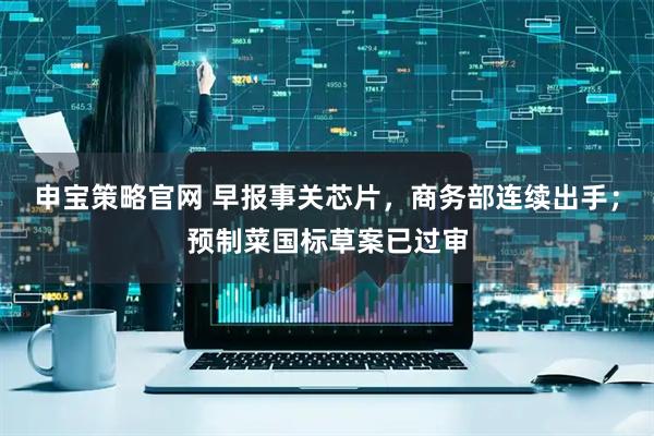 申宝策略官网 早报事关芯片，商务部连续出手；预制菜国标草案已过审