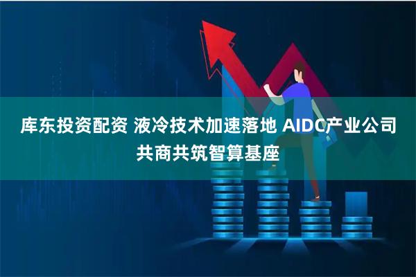 库东投资配资 液冷技术加速落地 AIDC产业公司共商共筑智算基座