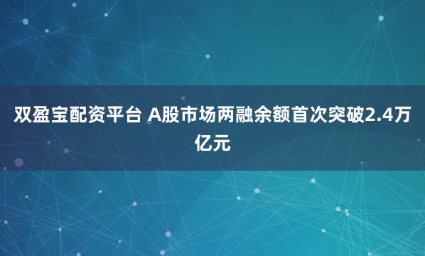 双盈宝配资平台 A股市场两融余额首次突破2.4万亿元