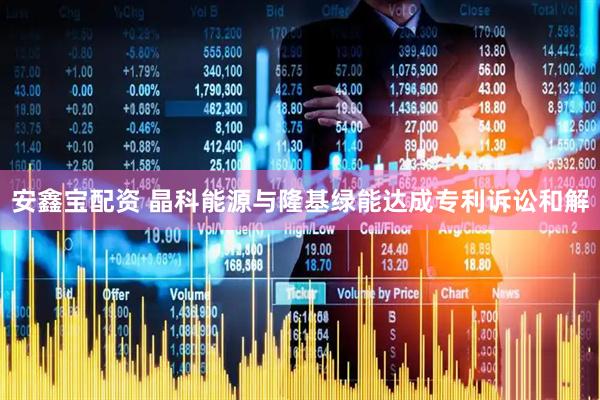 安鑫宝配资 晶科能源与隆基绿能达成专利诉讼和解