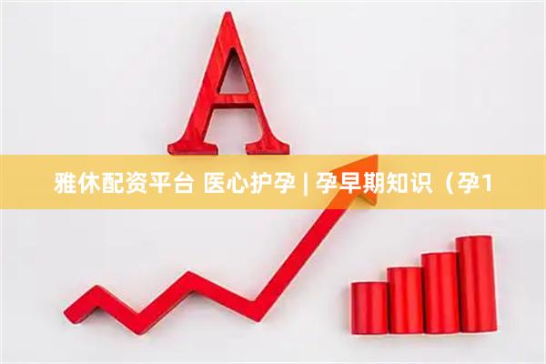 雅休配资平台 医心护孕 | 孕早期知识（孕1