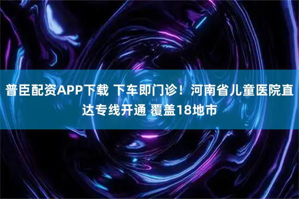普臣配资APP下载 下车即门诊!河南省儿童医院直达专线开通 覆盖18地市
