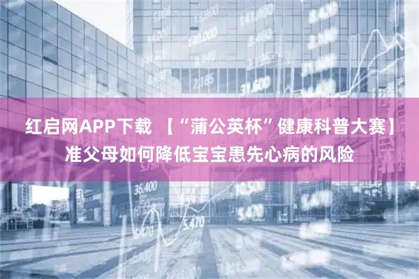 红启网APP下载 【“蒲公英杯”健康科普大赛】准父母如何降低宝宝患先心病的风险