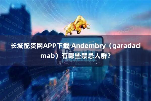 长城配资网APP下载 Andembry（garadacimab）有哪些禁忌人群？