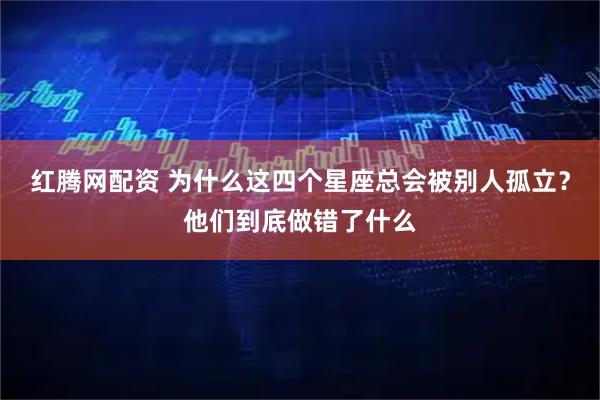 红腾网配资 为什么这四个星座总会被别人孤立？他们到底做错了什么
