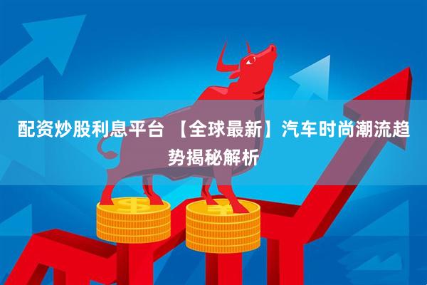 配资炒股利息平台 【全球最新】汽车时尚潮流趋势揭秘解析