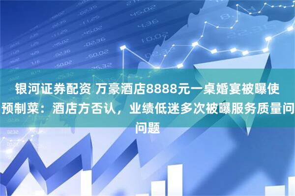 银河证券配资 万豪酒店8888元一桌婚宴被曝使用预制菜：酒店方否认，业绩低迷多次被曝服务质量问题
