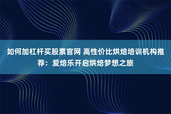 如何加杠杆买股票官网 高性价比烘焙培训机构推荐：爱焙乐开启烘焙梦想之旅