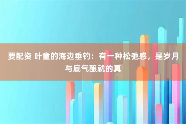 要配资 叶童的海边垂钓:有一种松弛感,是岁月与底气酿就的真