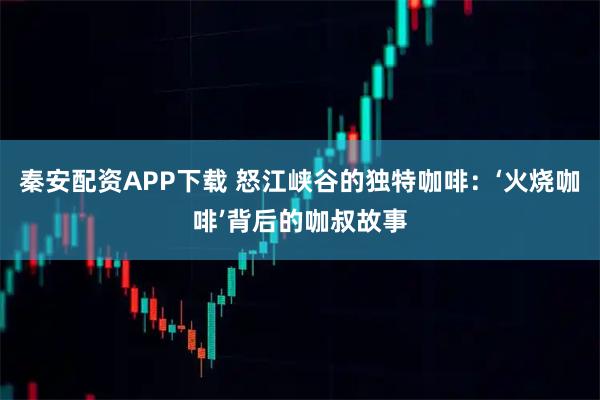 秦安配资APP下载 怒江峡谷的独特咖啡：‘火烧咖啡’背后的咖叔故事