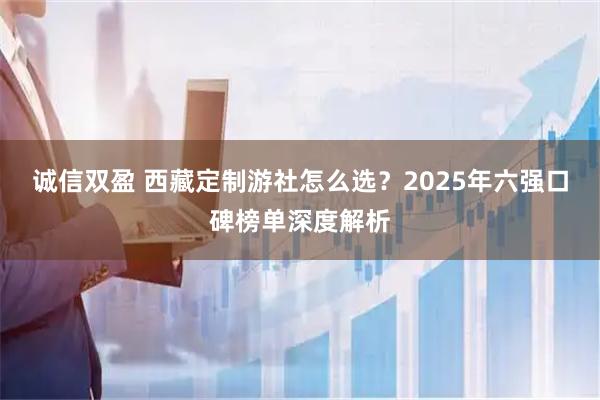诚信双盈 西藏定制游社怎么选？2025年六强口碑榜单深度解析