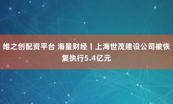 维之创配资平台 海量财经丨上海世茂建设公司被恢复执行5.4亿元