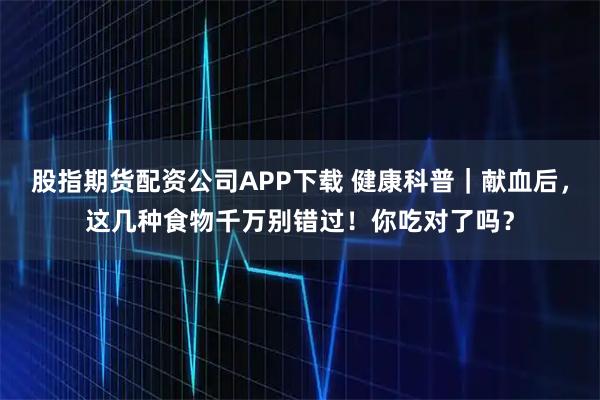 股指期货配资公司APP下载 健康科普｜献血后，这几种食物千万别错过！你吃对了吗？