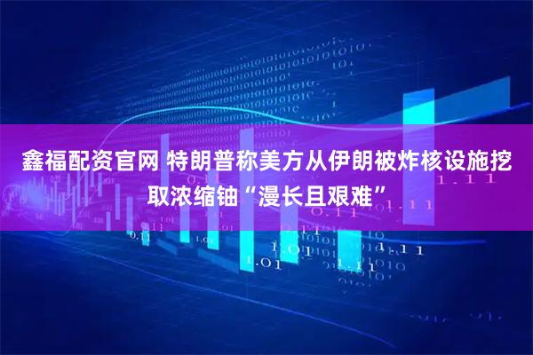 鑫福配资官网 特朗普称美方从伊朗被炸核设施挖取浓缩铀“漫长且艰难”