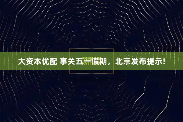 大资本优配 事关五一假期，北京发布提示!