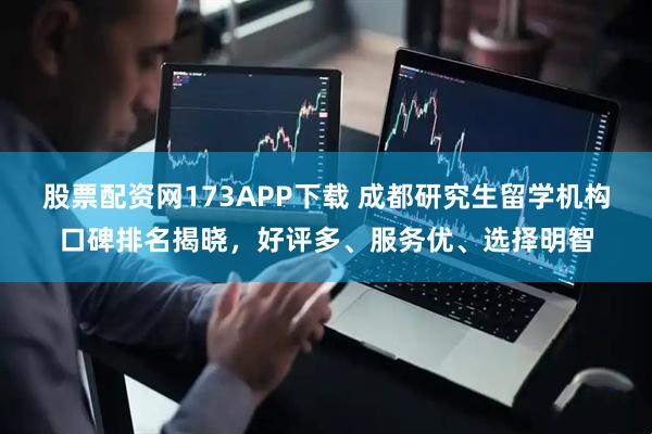 股票配资网173APP下载 成都研究生留学机构口碑排名揭晓，好评多、服务优、选择明智