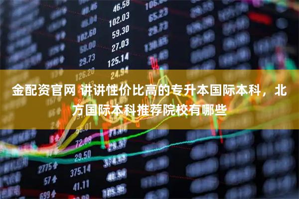金配资官网 讲讲性价比高的专升本国际本科，北方国际本科推荐院校有哪些