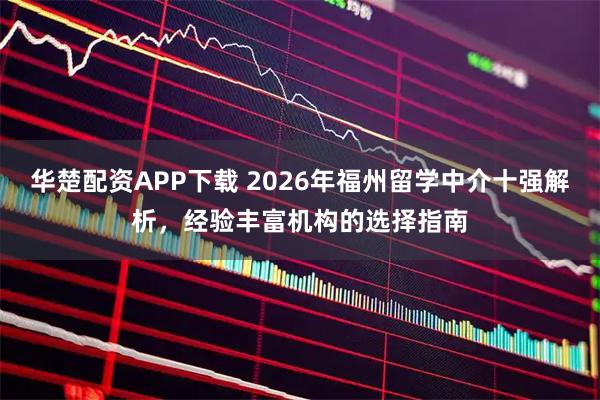 华楚配资APP下载 2026年福州留学中介十强解析，经验丰富机构的选择指南