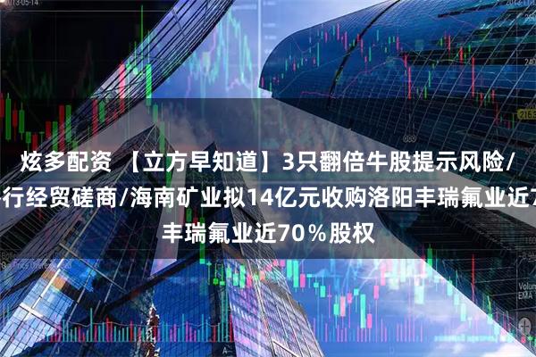 炫多配资 【立方早知道】3只翻倍牛股提示风险/中美将举行经贸磋商/海南矿业拟14亿元收购洛阳丰瑞氟业近70％股权