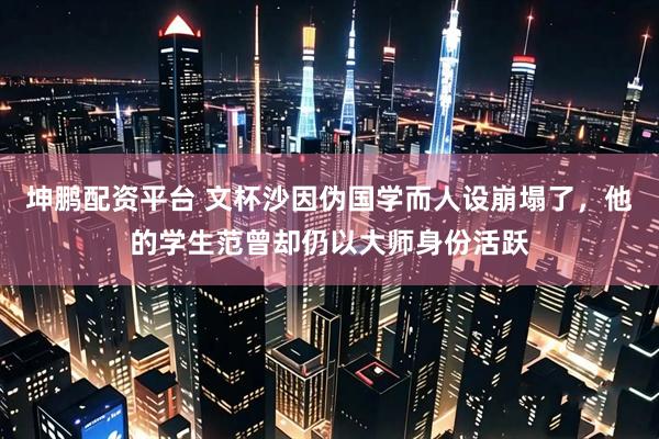 坤鹏配资平台 文杯沙因伪国学而人设崩塌了，他的学生范曾却仍以大师身份活跃
