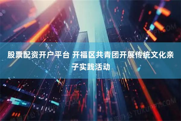 股票配资开户平台 开福区共青团开展传统文化亲子实践活动