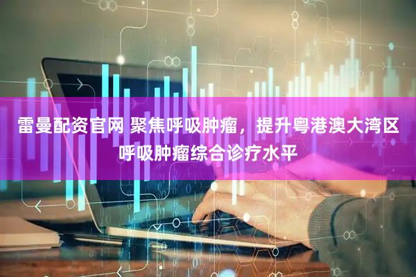 雷曼配资官网 聚焦呼吸肿瘤,提升粤港澳大湾区呼吸肿瘤综合诊疗水平