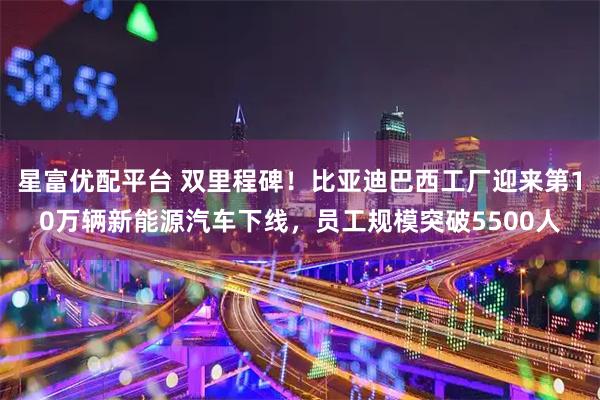 星富优配平台 双里程碑!比亚迪巴西工厂迎来第10万辆新能源汽车下线,员工规模突破5500人