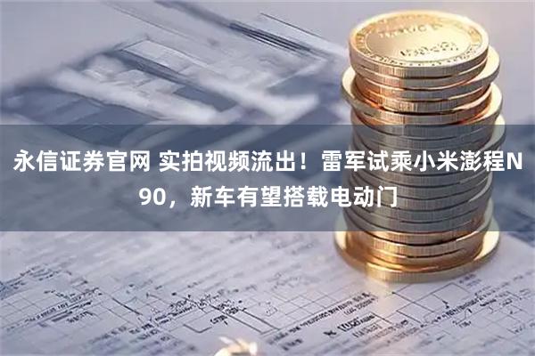 永信证券官网 实拍视频流出！雷军试乘小米澎程N90，新车有望搭载电动门