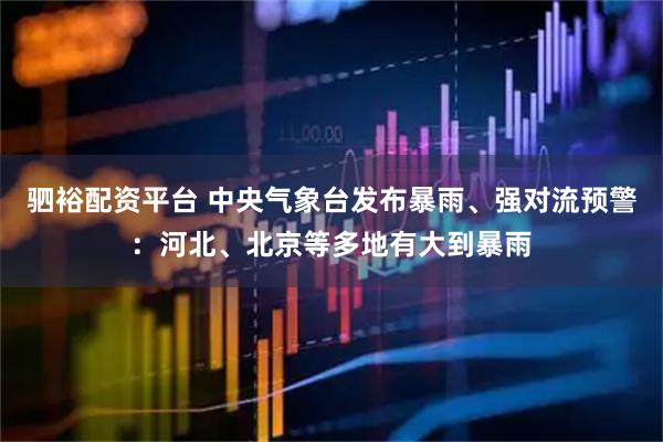 驷裕配资平台 中央气象台发布暴雨、强对流预警：河北、北京等多地有大到暴雨