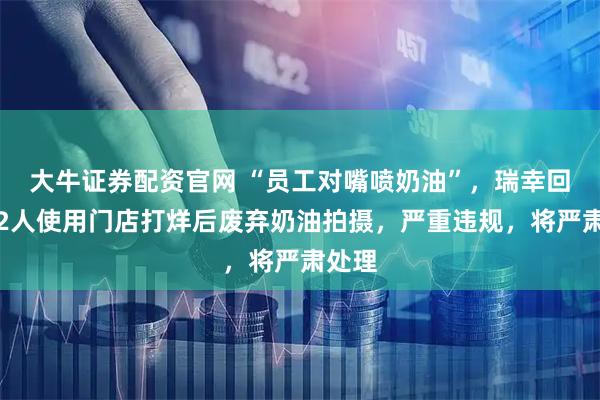 大牛证券配资官网 “员工对嘴喷奶油”,瑞幸回应:2人使用门店打烊后废弃奶油拍摄,严重违规,将严肃处理